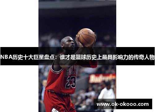 NBA历史十大巨星盘点：谁才是篮球历史上最具影响力的传奇人物